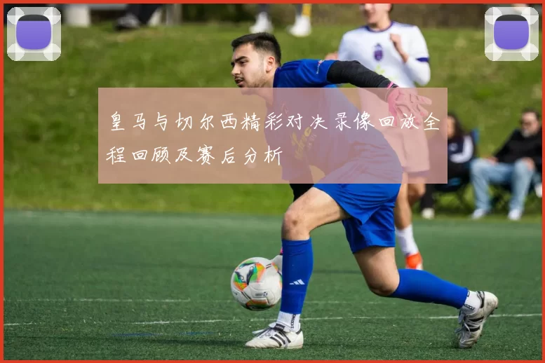 皇马与切尔西精彩对决录像回放全程回顾及赛后分析