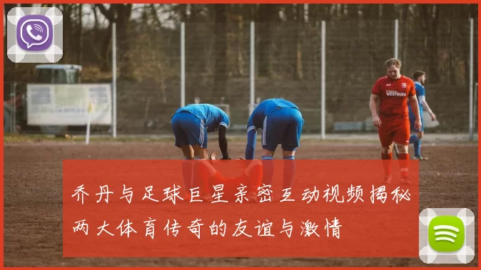 乔丹与足球巨星亲密互动视频揭秘两大体育传奇的友谊与激情