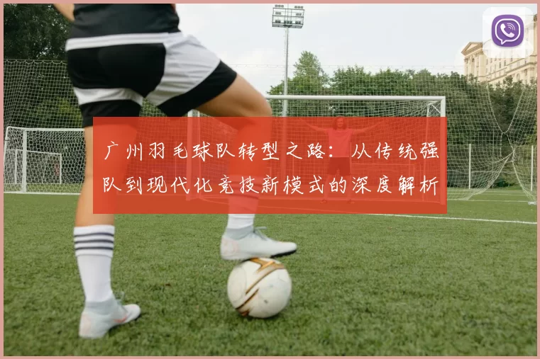 广州羽毛球队转型之路：从传统强队到现代化竞技新模式的深度解析