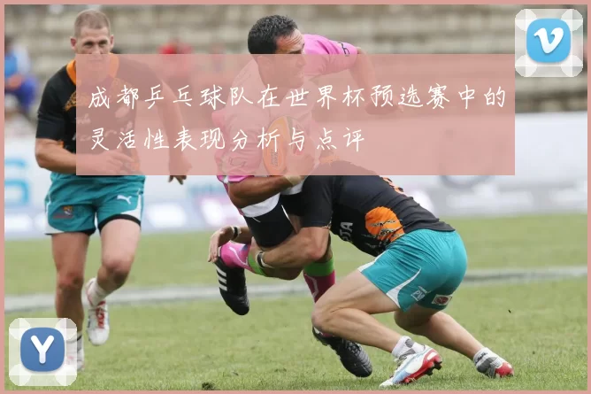 成都乒乓球队在世界杯预选赛中的灵活性表现分析与点评