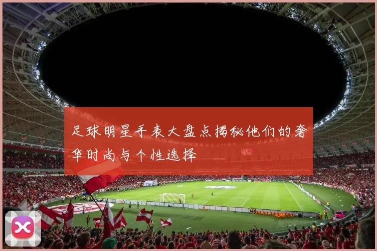 足球明星手表大盘点揭秘他们的奢华时尚与个性选择