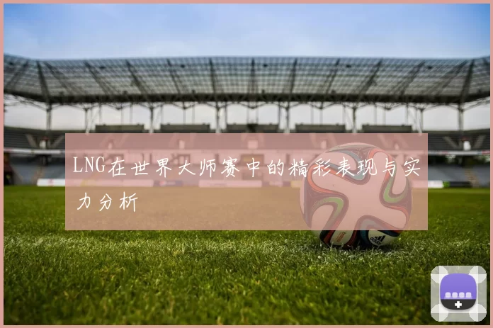 LNG在世界大师赛中的精彩表现与实力分析