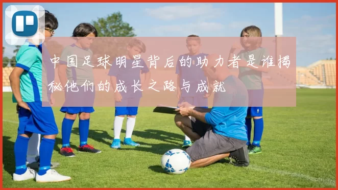 中国足球明星背后的助力者是谁揭秘他们的成长之路与成就