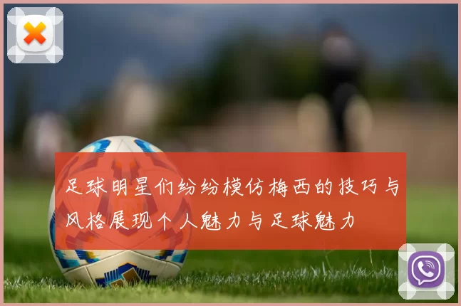 足球明星们纷纷模仿梅西的技巧与风格展现个人魅力与足球魅力