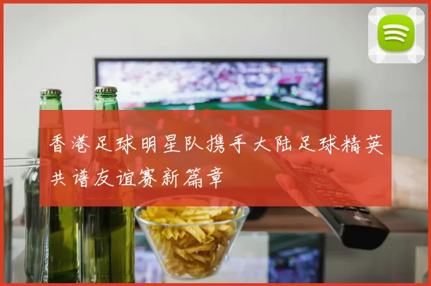 香港足球明星队携手大陆足球精英共谱友谊赛新篇章