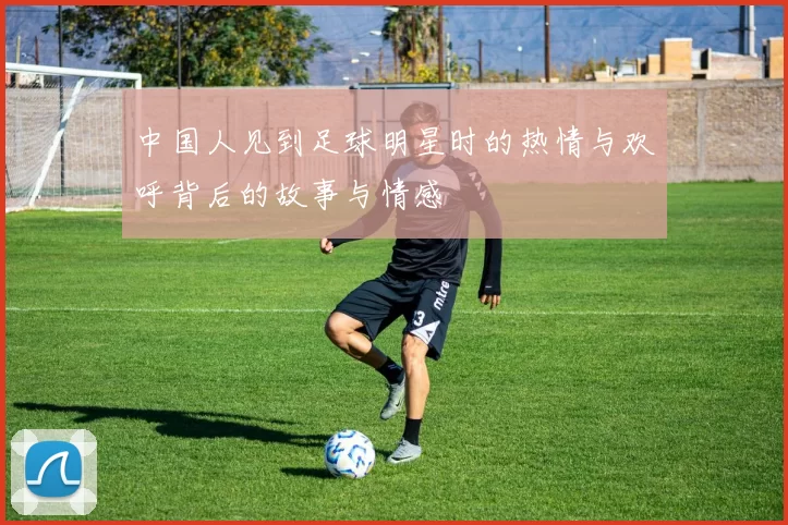 中国人见到足球明星时的热情与欢呼背后的故事与情感