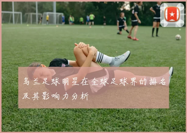 乌兰足球明星在全球足球界的排名及其影响力分析