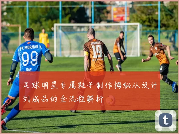足球明星专属鞋子制作揭秘从设计到成品的全流程解析
