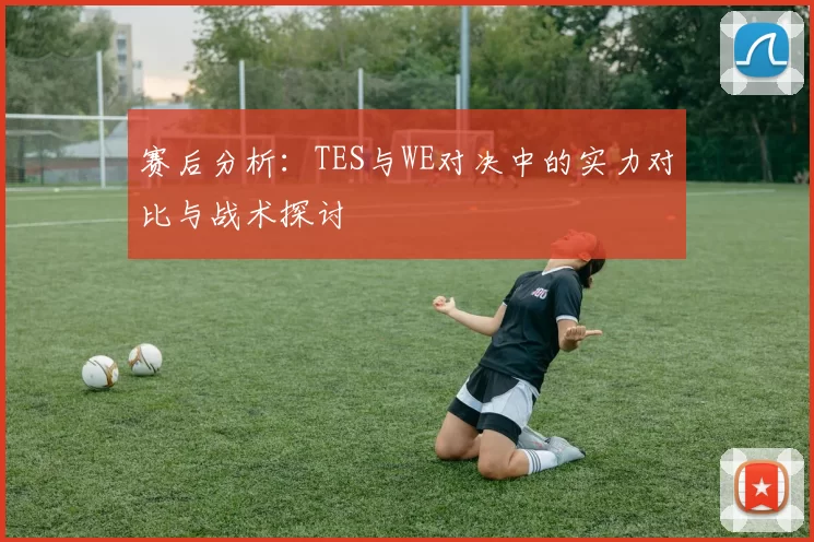 赛后分析：TES与WE对决中的实力对比与战术探讨