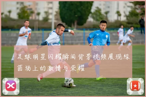足球明星闪耀瞬间背景视频展现绿茵场上的激情与荣耀