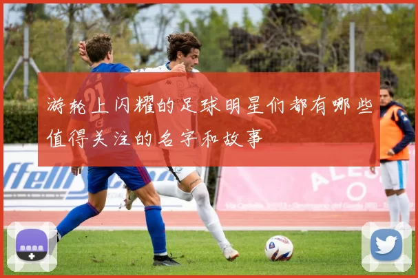 游轮上闪耀的足球明星们都有哪些值得关注的名字和故事
