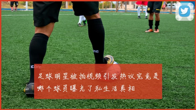 足球明星被拍视频引发热议究竟是哪个球员曝光了私生活真相