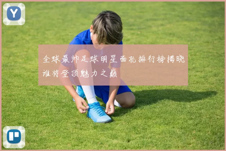 全球最帅足球明星面孔排行榜揭晓谁将登顶魅力之巅