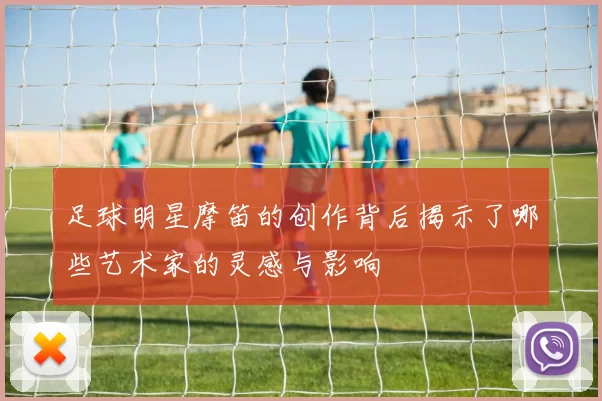 足球明星摩笛的创作背后揭示了哪些艺术家的灵感与影响
