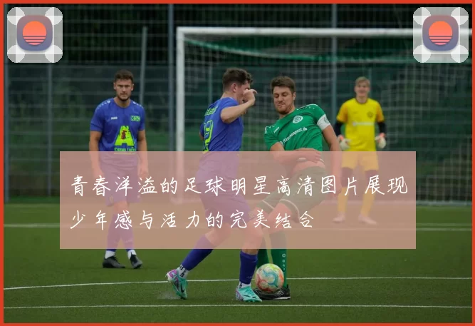 青春洋溢的足球明星高清图片展现少年感与活力的完美结合