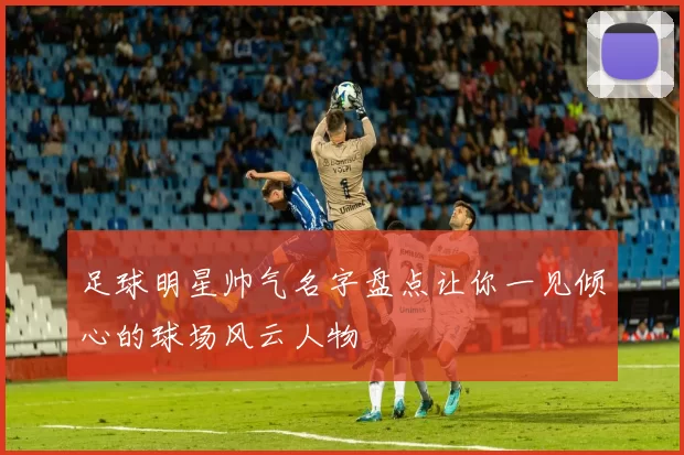 足球明星帅气名字盘点让你一见倾心的球场风云人物