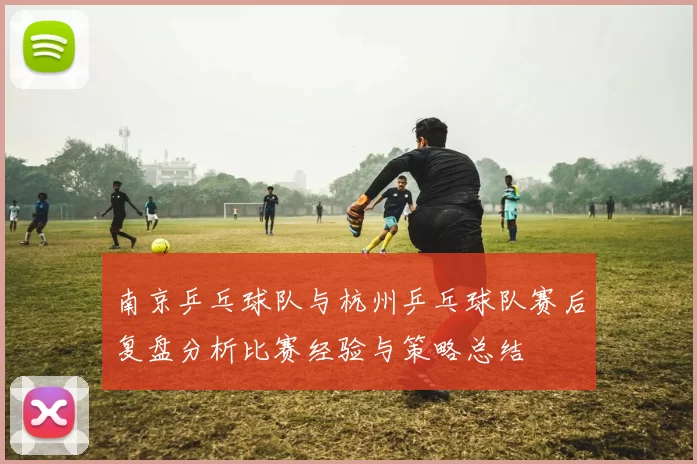 南京乒乓球队与杭州乒乓球队赛后复盘分析比赛经验与策略总结