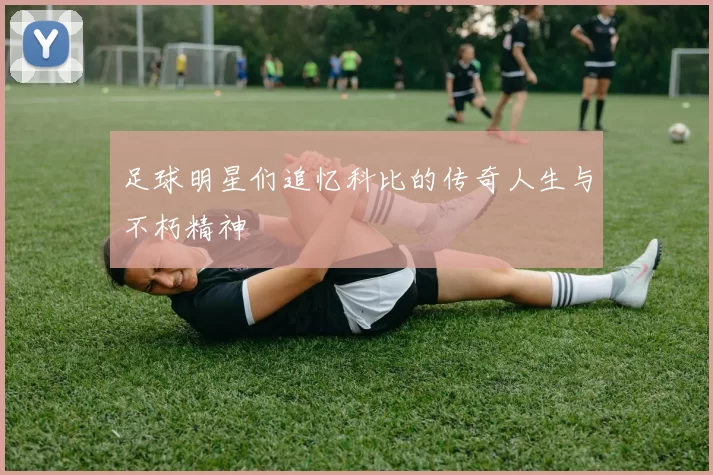 足球明星们追忆科比的传奇人生与不朽精神