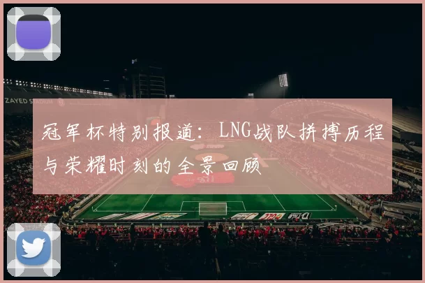 冠军杯特别报道：LNG战队拼搏历程与荣耀时刻的全景回顾