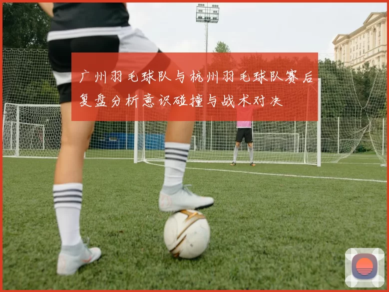 广州羽毛球队与杭州羽毛球队赛后复盘分析意识碰撞与战术对决