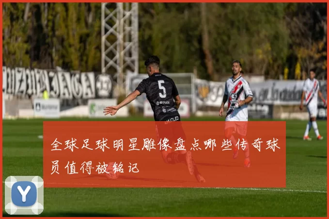 全球足球明星雕像盘点哪些传奇球员值得被铭记