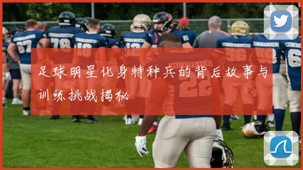 足球明星化身特种兵的背后故事与训练挑战揭秘