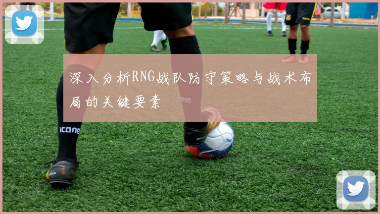 深入分析RNG战队防守策略与战术布局的关键要素