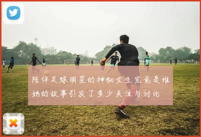 陪伴足球明星的神秘女生究竟是谁她的故事引发了多少关注与讨论