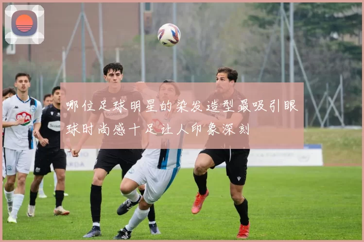 哪位足球明星的染发造型最吸引眼球时尚感十足让人印象深刻