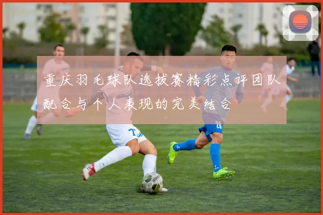 重庆羽毛球队选拔赛精彩点评团队配合与个人表现的完美结合