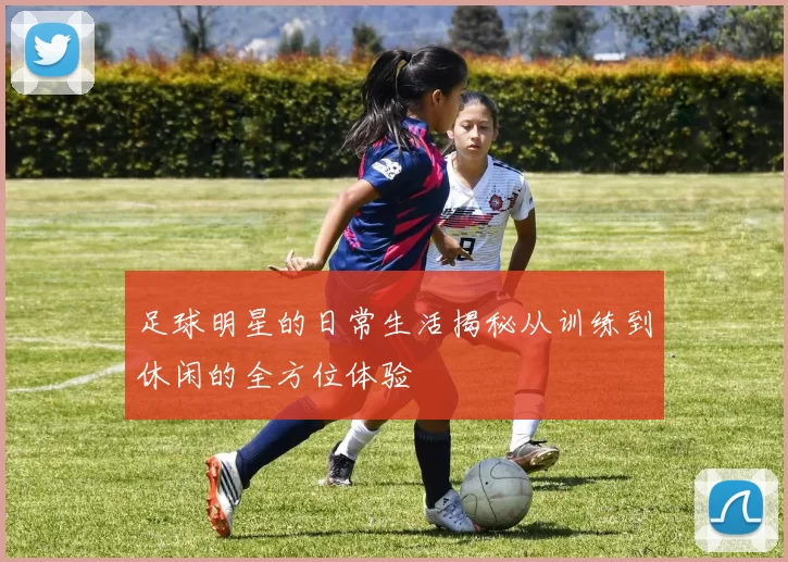 足球明星的日常生活揭秘从训练到休闲的全方位体验
