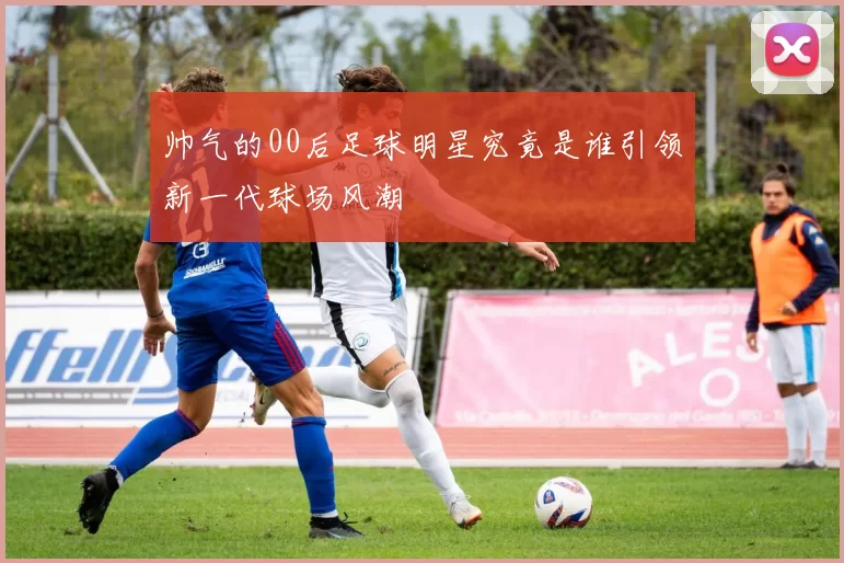 帅气的00后足球明星究竟是谁引领新一代球场风潮