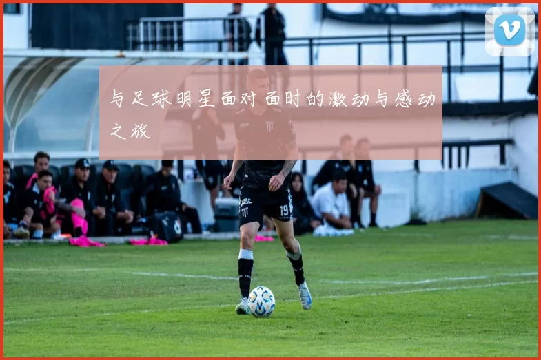 与足球明星面对面时的激动与感动之旅