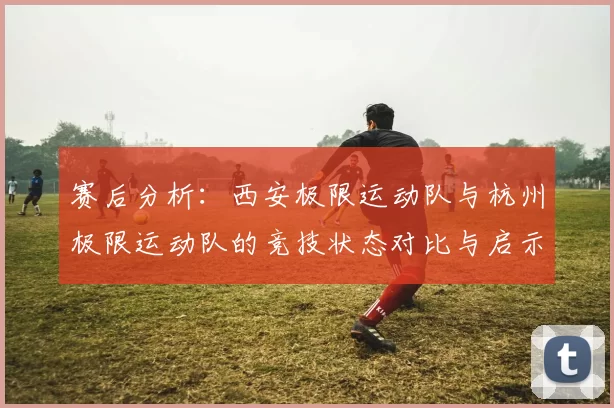 赛后分析：西安极限运动队与杭州极限运动队的竞技状态对比与启示