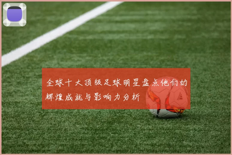 全球十大顶级足球明星盘点他们的辉煌成就与影响力分析