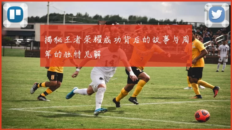 揭秘王者荣耀成功背后的故事与周军的独特见解