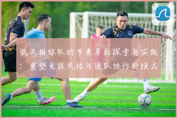 武汉排球队的节奏革新探索与实践：重塑竞技风格与团队协作新模式