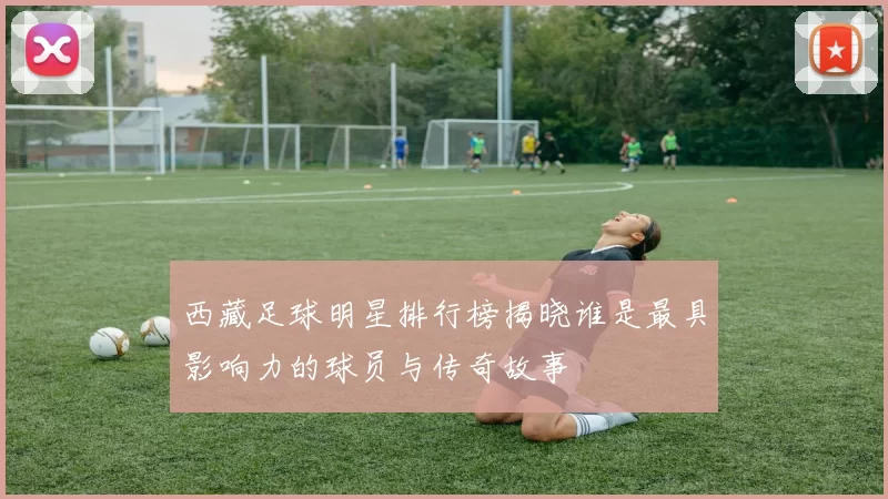 西藏足球明星排行榜揭晓谁是最具影响力的球员与传奇故事