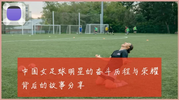 中国女足球明星的奋斗历程与荣耀背后的故事分享
