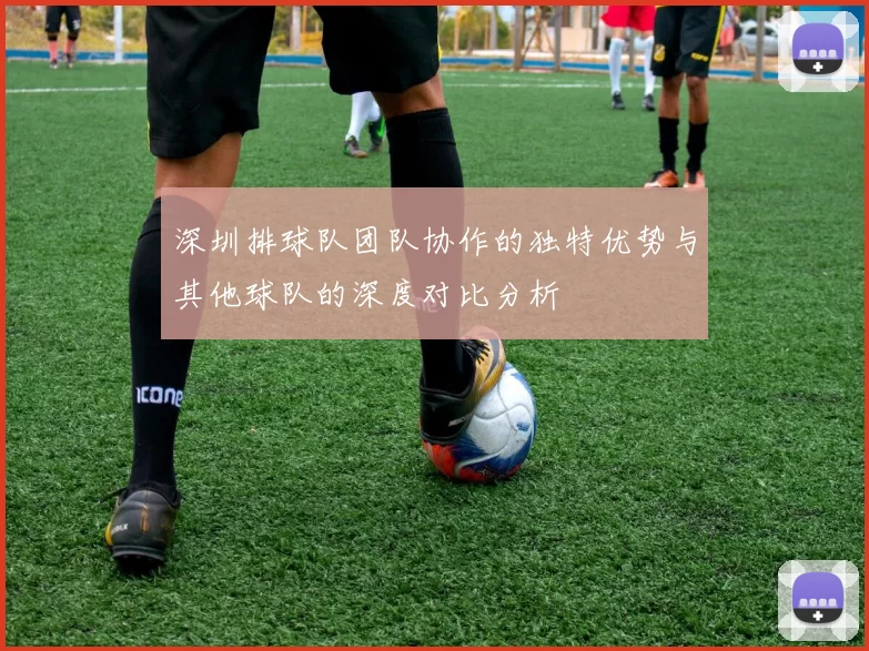 深圳排球队团队协作的独特优势与其他球队的深度对比分析
