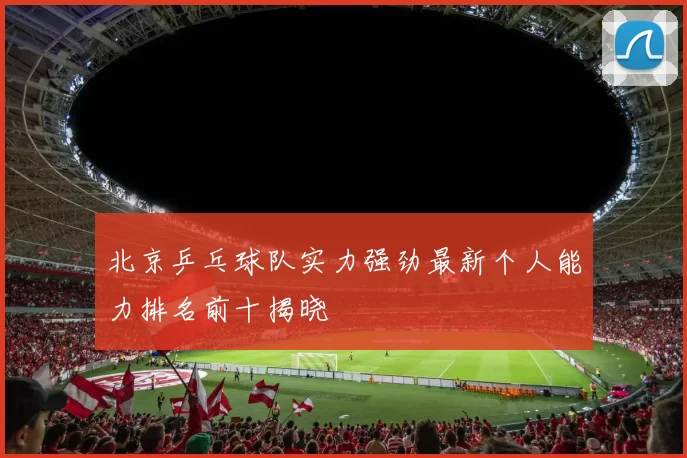 北京乒乓球队实力强劲最新个人能力排名前十揭晓