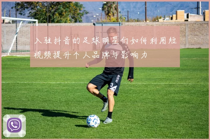 入驻抖音的足球明星们如何利用短视频提升个人品牌与影响力
