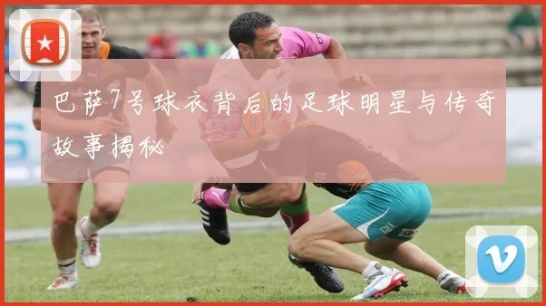 巴萨7号球衣背后的足球明星与传奇故事揭秘