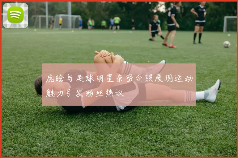 鹿晗与足球明星亲密合照展现运动魅力引发粉丝热议