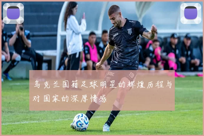 乌克兰国籍足球明星的辉煌历程与对国家的深厚情感