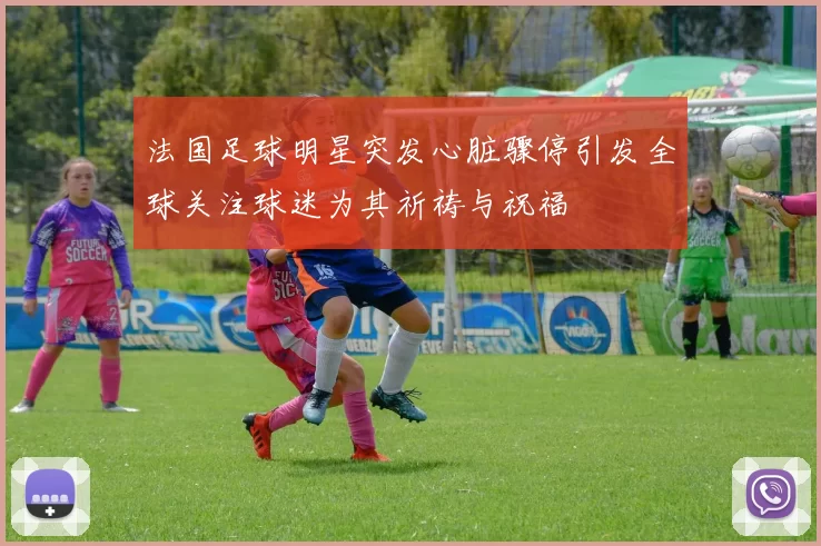 法国足球明星突发心脏骤停引发全球关注球迷为其祈祷与祝福