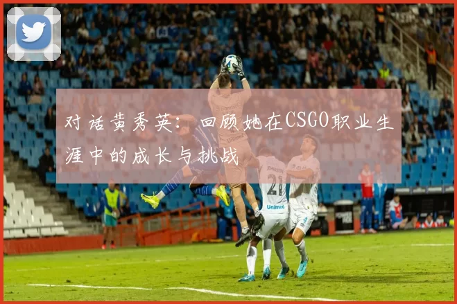 对话黄秀英：回顾她在CSGO职业生涯中的成长与挑战