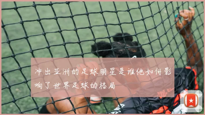 冲出亚洲的足球明星是谁他如何影响了世界足球的格局