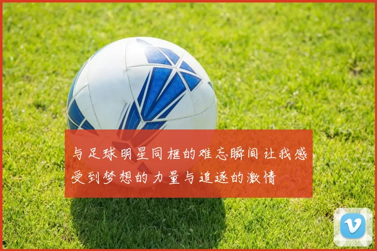 与足球明星同框的难忘瞬间让我感受到梦想的力量与追逐的激情