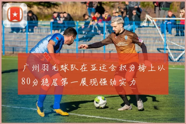 广州羽毛球队在亚运会积分榜上以80分稳居第一展现强劲实力